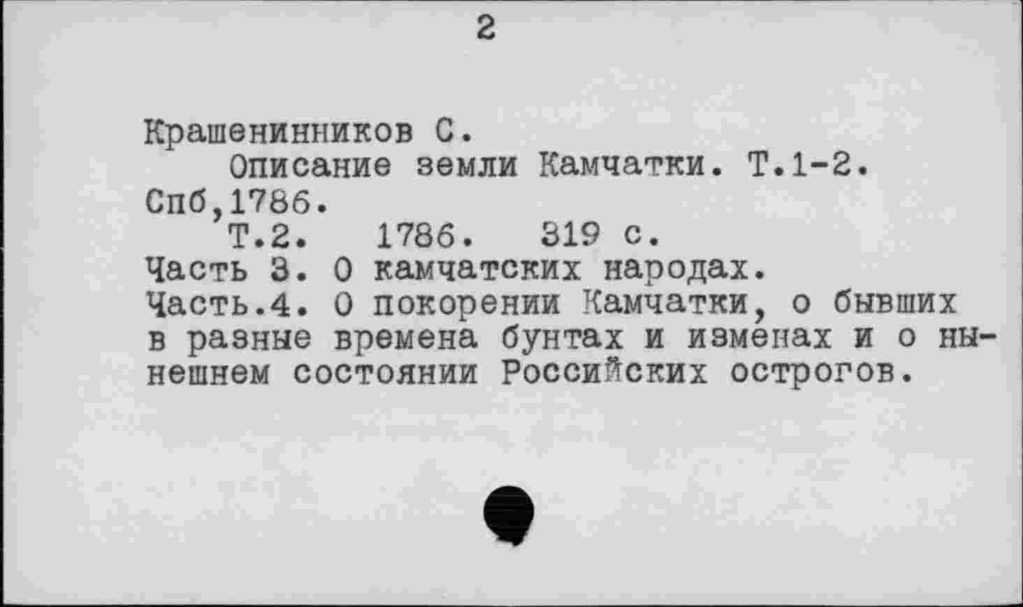 ﻿2
Крашенинников С.
Описание земли Камчатки. Т.1-2.
Спб,1786.
Т.2.	1786.	319 с.
Часть 3. О камчатских народах.
Часть.4. О покорении Камчатки, о бывших в разные времена бунтах и изменах и о нынешнем состоянии Российских острогов.